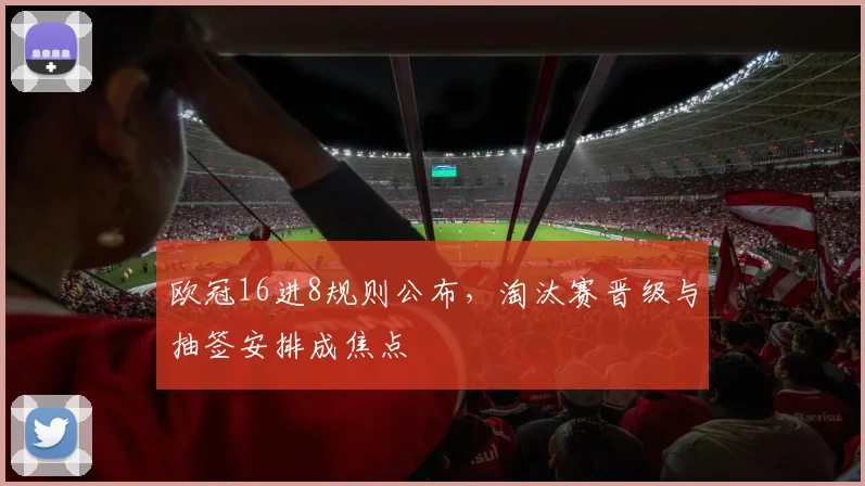 欧冠16进8规则公布,淘汰赛晋级与抽签安排成焦点