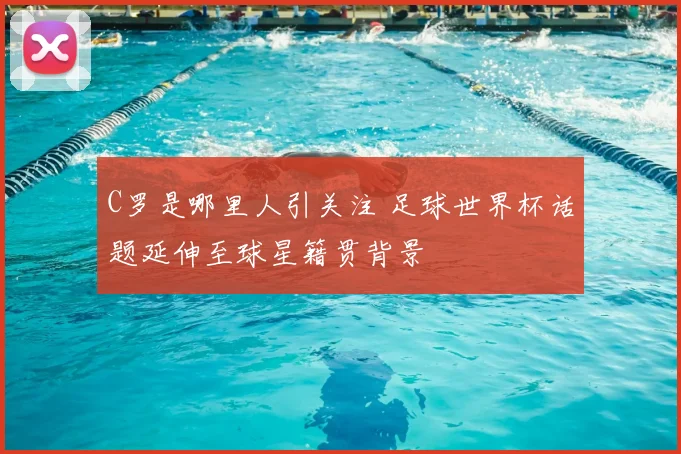 C罗是哪里人引关注 足球世界杯话题延伸至球星籍贯背景