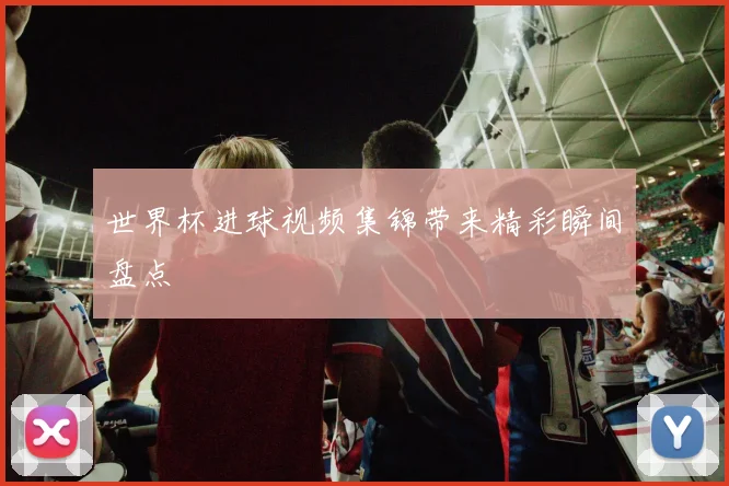 世界杯进球视频集锦带来精彩瞬间盘点