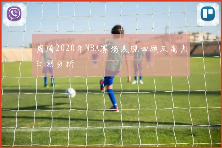 周琦2020年NBA赛场表现回顾及高光时刻分析
