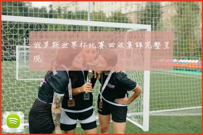 俄罗斯世界杯比赛回放集锦完整呈现
