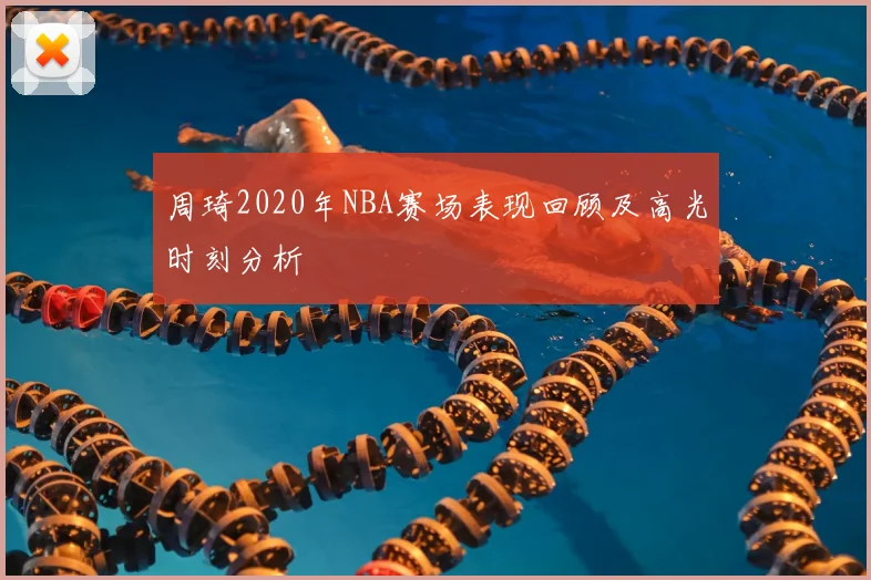 周琦2020年NBA赛场表现回顾及高光时刻分析