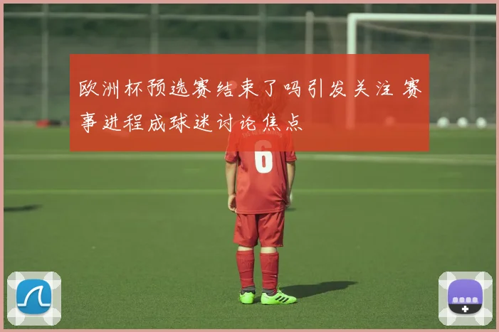欧洲杯预选赛结束了吗引发关注 赛事进程成球迷讨论焦点