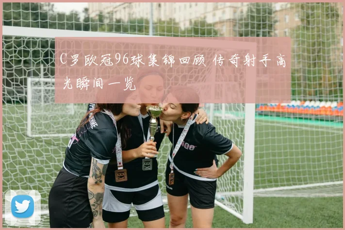 C罗欧冠96球集锦回顾 传奇射手高光瞬间一览