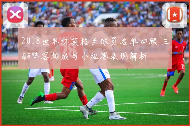 2018世界杯英格兰球员名单回顾 三狮阵容构成与小组赛表现解析