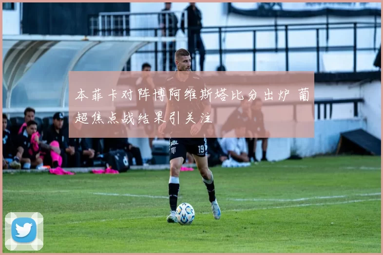 本菲卡对阵博阿维斯塔比分出炉 葡超焦点战结果引关注