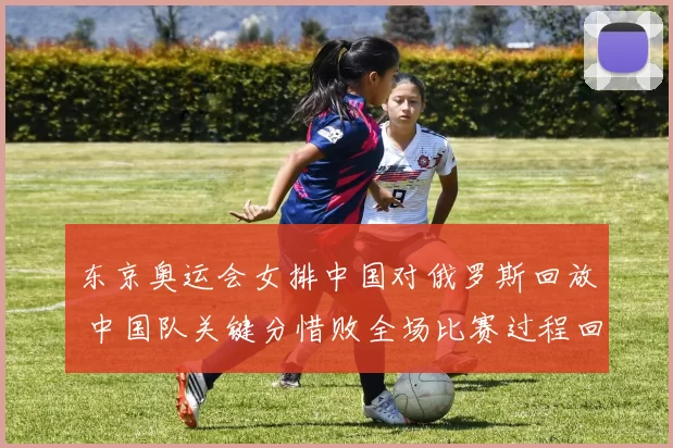 东京奥运会女排中国对俄罗斯回放 中国队关键分惜败全场比赛过程回顾