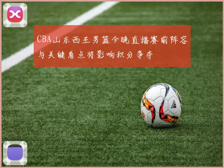 CBA山东西王男篮今晚直播赛前阵容与关键看点将影响积分争夺