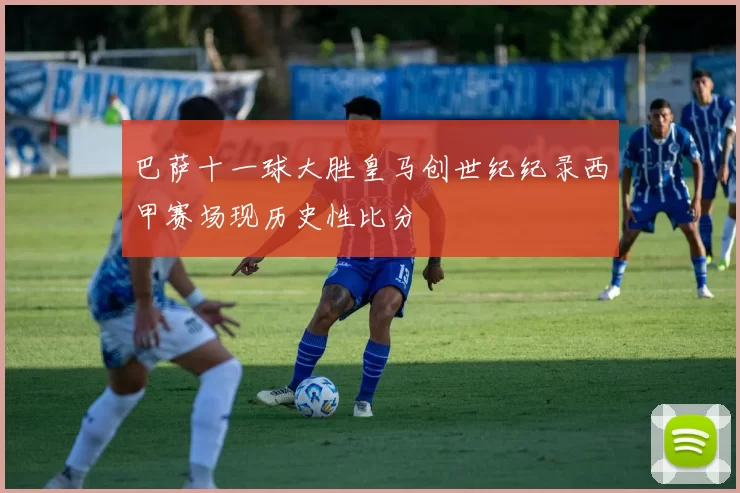 巴萨十一球大胜皇马创世纪纪录西甲赛场现历史性比分