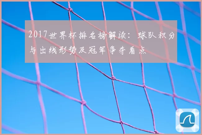2017世界杯排名榜解读:球队积分与出线形势及冠军争夺看点