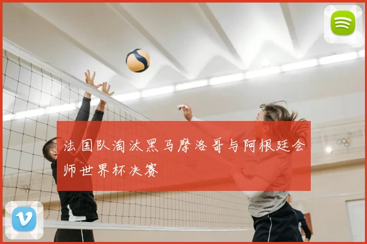 法国队淘汰黑马摩洛哥与阿根廷会师世界杯决赛