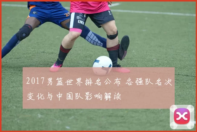 2017男篮世界排名公布 各强队名次变化与中国队影响解读