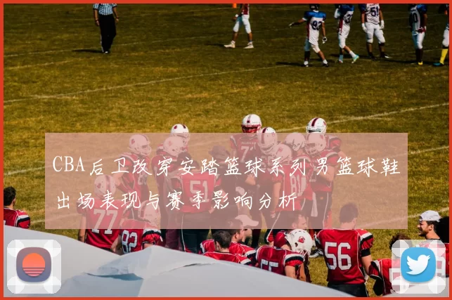 CBA后卫改穿安踏篮球系列男篮球鞋出场表现与赛季影响分析