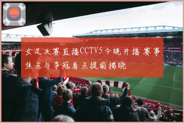女足决赛直播CCTV5今晚开播 赛事焦点与争冠看点提前揭晓