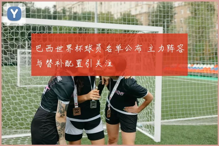巴西世界杯球员名单公布 主力阵容与替补配置引关注