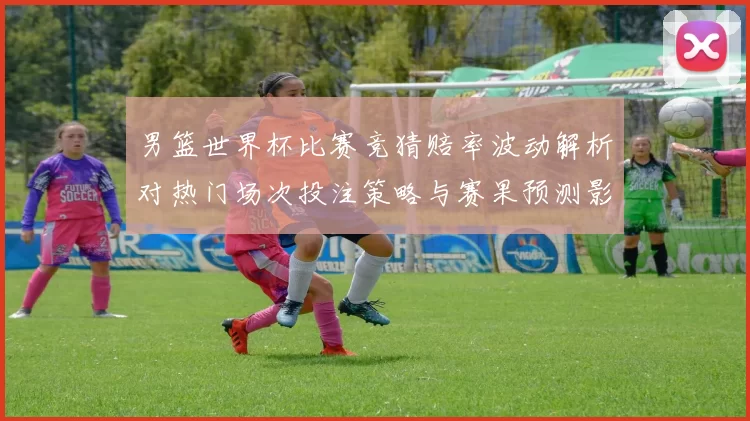 男篮世界杯比赛竞猜赔率波动解析对热门场次投注策略与赛果预测影响