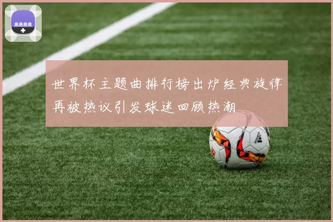 世界杯主题曲排行榜出炉经典旋律再被热议引发球迷回顾热潮