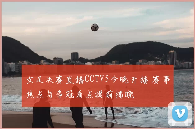 女足决赛直播CCTV5今晚开播 赛事焦点与争冠看点提前揭晓
