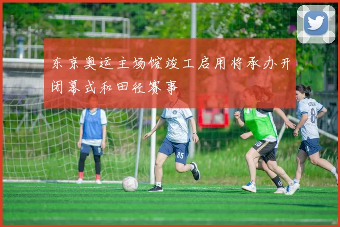 东京奥运主场馆竣工启用将承办开闭幕式和田径赛事
