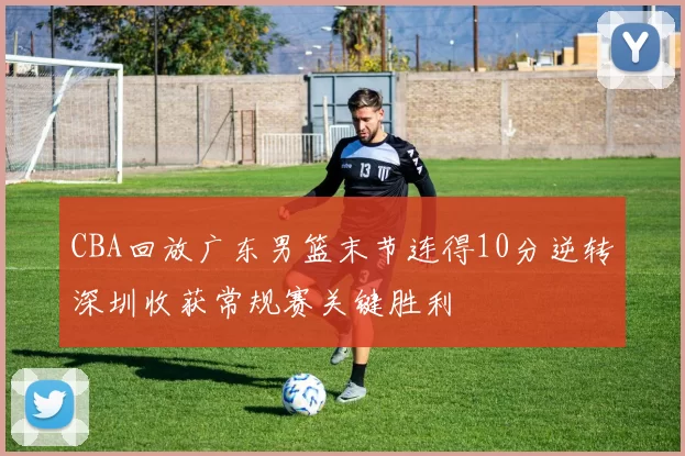 CBA回放广东男篮末节连得10分逆转深圳收获常规赛关键胜利