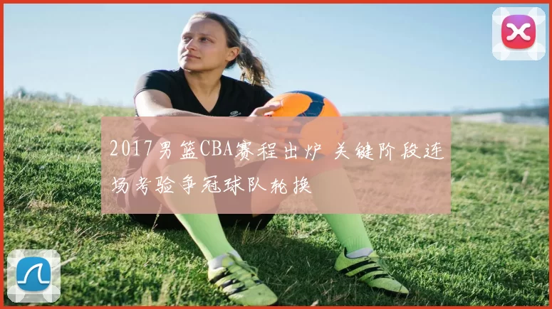 2017男篮CBA赛程出炉 关键阶段连场考验争冠球队轮换