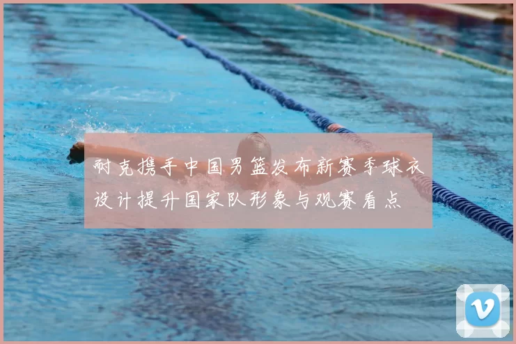 耐克携手中国男篮发布新赛季球衣设计提升国家队形象与观赛看点