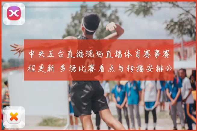 中央五台直播现场直播体育赛事赛程更新 多场比赛看点与转播安排公布