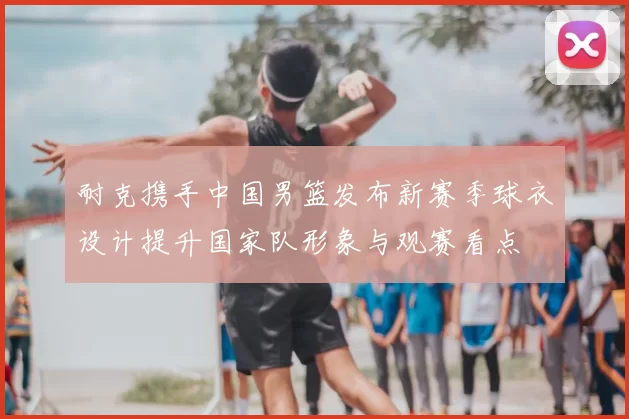 耐克携手中国男篮发布新赛季球衣设计提升国家队形象与观赛看点