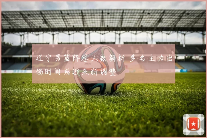 辽宁男篮阵容人数解析 多名主力出场时间或迎来新调整