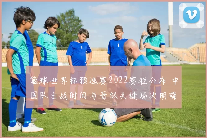 篮球世界杯预选赛2022赛程公布 中国队出战时间与晋级关键场次明确