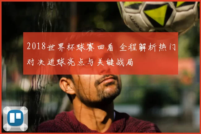 2018世界杯球赛回看 全程解析热门对决进球亮点与关键战局