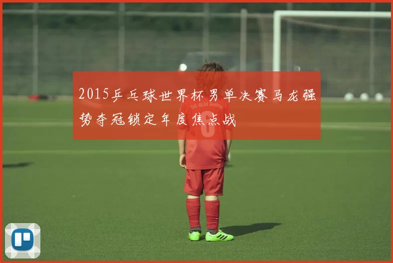 2015乒乓球世界杯男单决赛马龙强势夺冠锁定年度焦点战