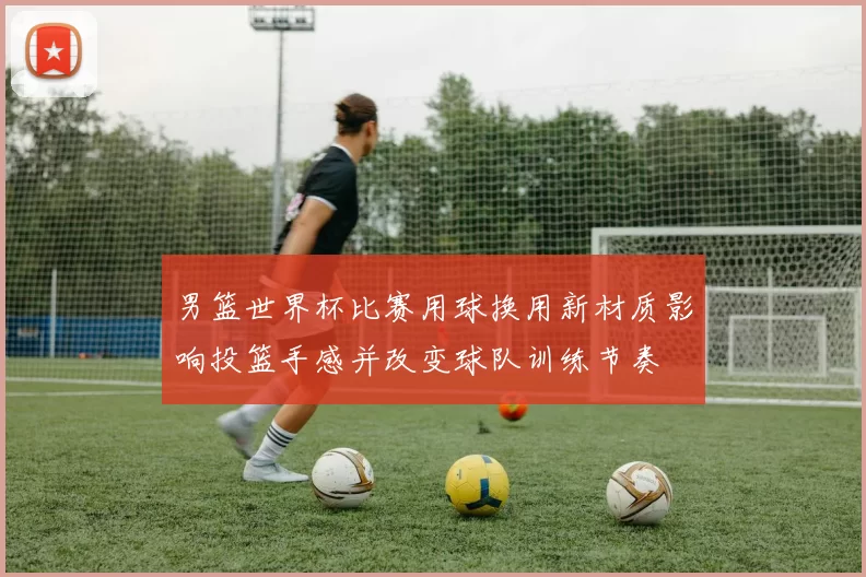 男篮世界杯比赛用球换用新材质影响投篮手感并改变球队训练节奏