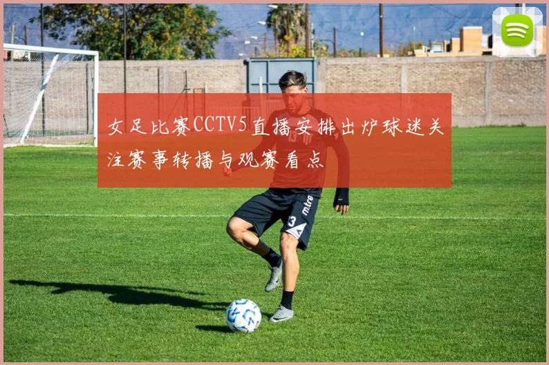 女足比赛CCTV5直播安排出炉球迷关注赛事转播与观赛看点
