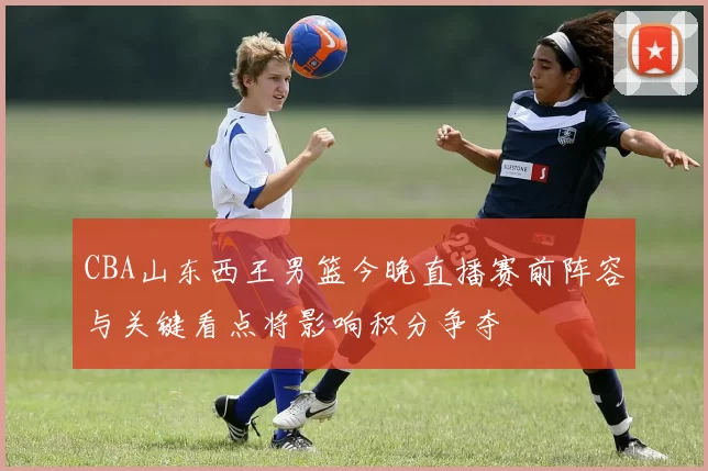 CBA山东西王男篮今晚直播赛前阵容与关键看点将影响积分争夺