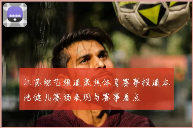 江苏综艺频道聚焦体育赛事报道本地健儿赛场表现与赛事看点