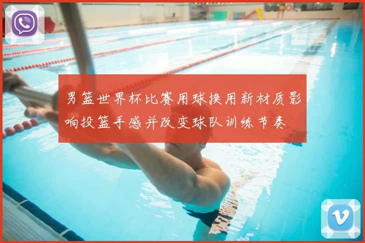 男篮世界杯比赛用球换用新材质影响投篮手感并改变球队训练节奏