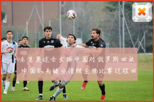 东京奥运会女排中国对俄罗斯回放 中国队关键分惜败全场比赛过程回顾