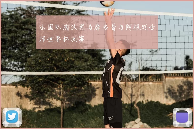 法国队淘汰黑马摩洛哥与阿根廷会师世界杯决赛