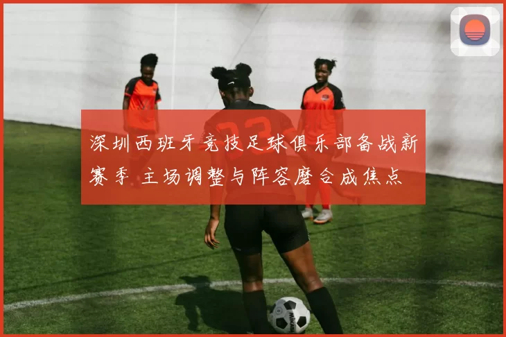 深圳西班牙竞技足球俱乐部备战新赛季 主场调整与阵容磨合成焦点